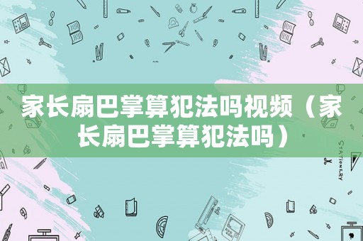 家長(zhǎng)扇巴掌算犯法嗎視頻（家長(zhǎng)扇巴掌算犯法嗎）