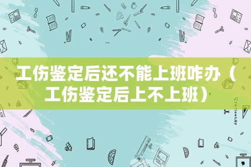 工傷鑒定后還不能上班咋辦（工傷鑒定后上不上班）