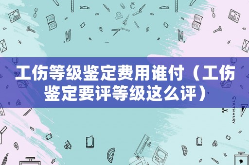 工傷等級鑒定費(fèi)用誰付（工傷鑒定要評等級這么評）
