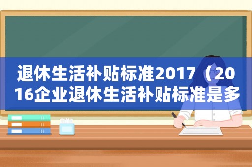 退休生活補(bǔ)貼標(biāo)準(zhǔn)2017（2016企業(yè)退休生活補(bǔ)貼標(biāo)準(zhǔn)是多少）
