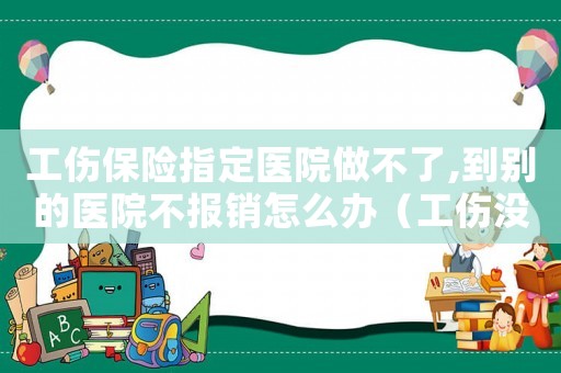 工傷保險(xiǎn)指定醫(yī)院做不了,到別的醫(yī)院不報(bào)銷(xiāo)怎么辦（工傷沒(méi)在指定醫(yī)院醫(yī)治可以報(bào)銷(xiāo)嗎）