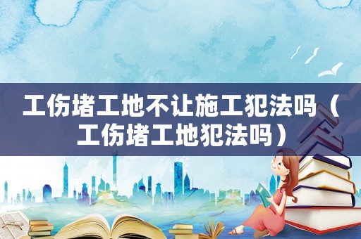工傷堵工地不讓施工犯法嗎（工傷堵工地犯法嗎）