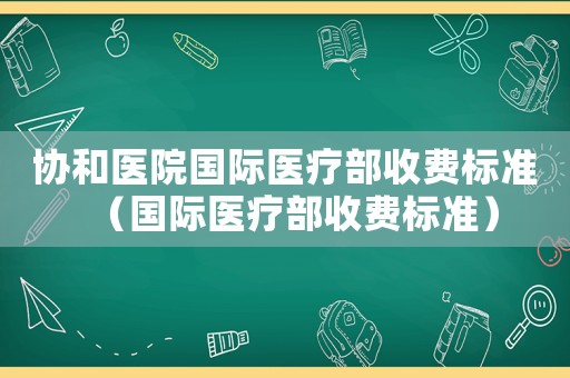 協(xié)和醫(yī)院國(guó)際醫(yī)療部收費(fèi)標(biāo)準(zhǔn)（國(guó)際醫(yī)療部收費(fèi)標(biāo)準(zhǔn)）