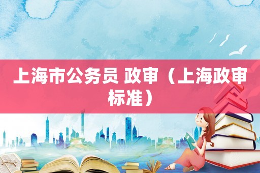 上海市公務(wù)員 政審（上海政審標(biāo)準(zhǔn)）