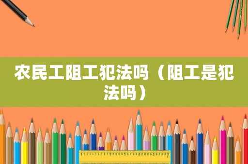 農(nóng)民工阻工犯法嗎（阻工是犯法嗎）