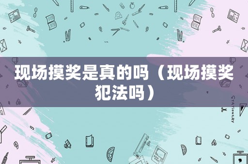 現(xiàn)場摸獎(jiǎng)是真的嗎（現(xiàn)場摸獎(jiǎng)犯法嗎）