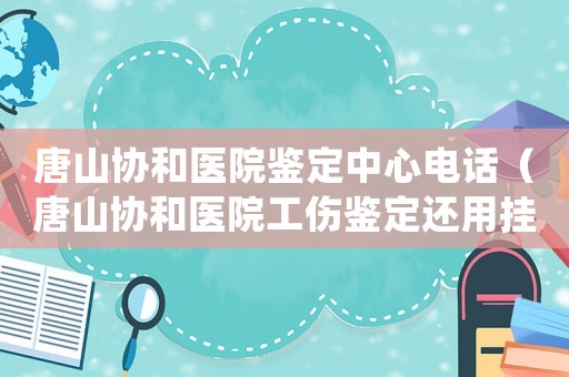 唐山協(xié)和醫(yī)院鑒定中心電話（唐山協(xié)和醫(yī)院工傷鑒定還用掛號(hào)嗎）