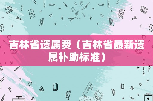 吉林省遺屬費(fèi)（吉林省最新遺屬補(bǔ)助標(biāo)準(zhǔn)）