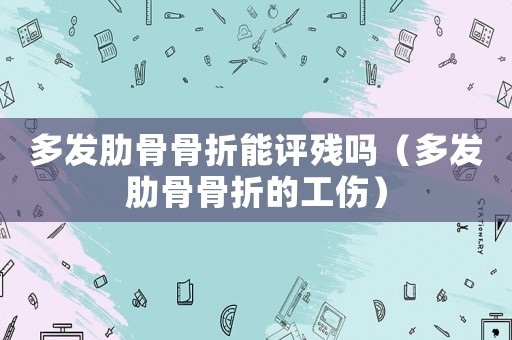 多發(fā)肋骨骨折能評殘嗎（多發(fā)肋骨骨折的工傷）