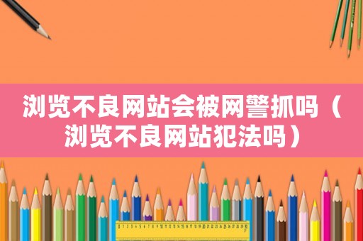 瀏覽不良網(wǎng)站會(huì)被網(wǎng)警抓嗎（瀏覽不良網(wǎng)站犯法嗎）