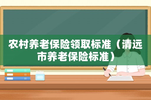 農(nóng)村養(yǎng)老保險領(lǐng)取標準（清遠市養(yǎng)老保險標準）