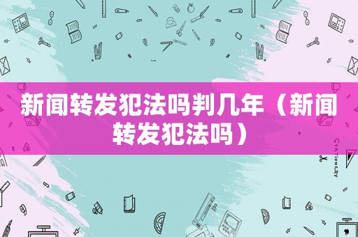 新聞轉(zhuǎn)發(fā)犯法嗎判幾年（新聞轉(zhuǎn)發(fā)犯法嗎）
