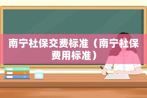 南寧社保交費(fèi)標(biāo)準(zhǔn)（南寧社保費(fèi)用標(biāo)準(zhǔn)）