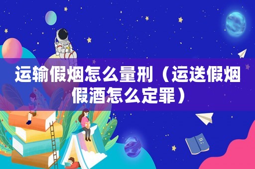 運(yùn)輸假煙怎么量刑（運(yùn)送假煙假酒怎么定罪）