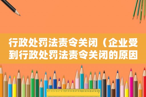 行政處罰法責(zé)令關(guān)閉（企業(yè)受到行政處罰法責(zé)令關(guān)閉的原因及應(yīng)對措施）