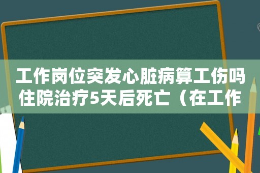 工作崗位突發(fā)心臟病算工傷嗎住院治療5天后死亡（在工作崗位突發(fā)心臟病算工傷嗎）