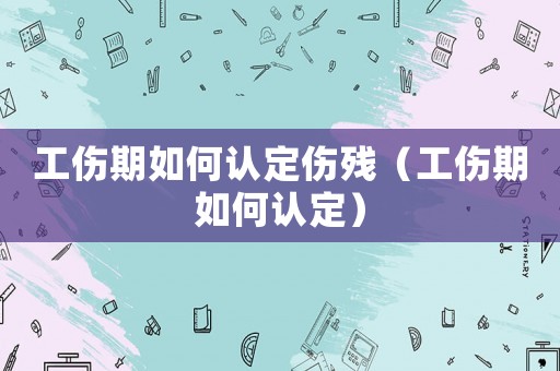 工傷期如何認(rèn)定傷殘（工傷期如何認(rèn)定）