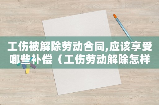 工傷被解除勞動合同,應該享受哪些補償（工傷勞動解除怎樣賠償）