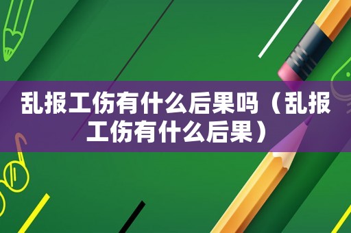 亂報工傷有什么后果嗎（亂報工傷有什么后果）