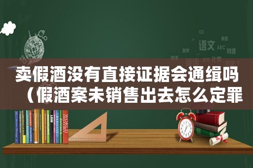 賣假酒沒有直接證據(jù)會通緝嗎（假酒案未銷售出去怎么定罪）