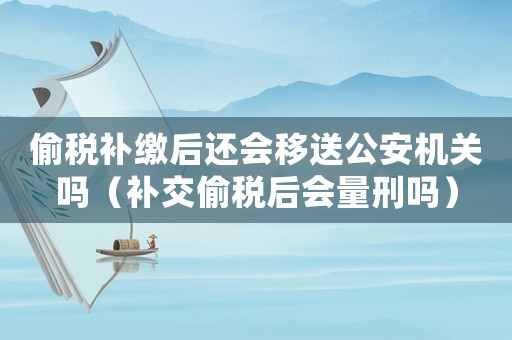 偷稅補繳后還會移送公安機關(guān)嗎（補交偷稅后會量刑嗎）