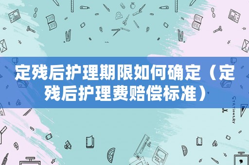 定殘后護(hù)理期限如何確定（定殘后護(hù)理費(fèi)賠償標(biāo)準(zhǔn)）