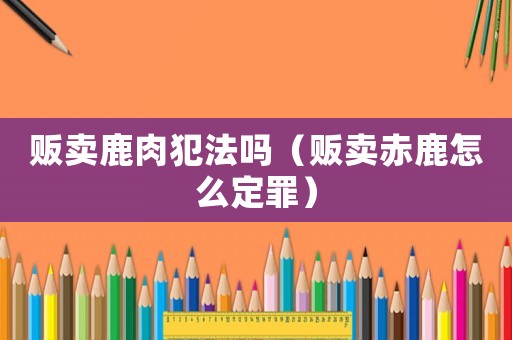 販賣鹿肉犯法嗎（販賣赤鹿怎么定罪）