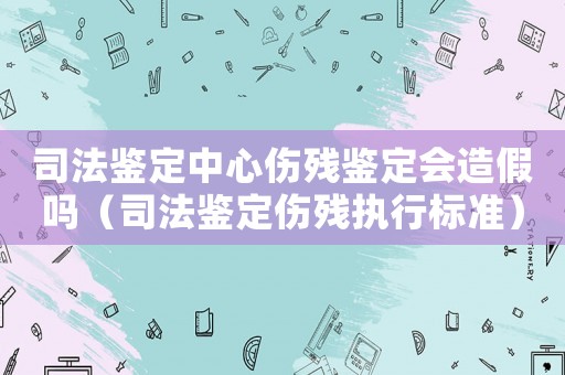 司法鑒定中心傷殘鑒定會(huì)造假嗎（司法鑒定傷殘執(zhí)行標(biāo)準(zhǔn)）