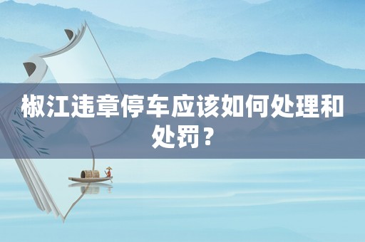 椒江違章停車應(yīng)該如何處理和處罰？
