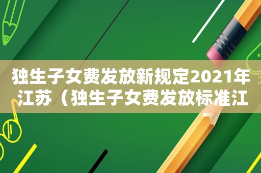 獨(dú)生子女費(fèi)發(fā)放新規(guī)定2021年 江蘇（獨(dú)生子女費(fèi)發(fā)放標(biāo)準(zhǔn)江蘇）