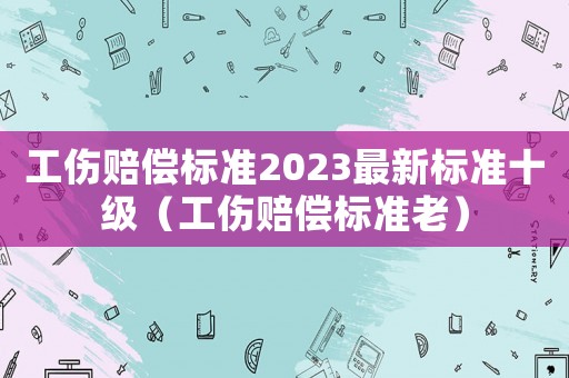 工傷賠償標(biāo)準(zhǔn)2023最新標(biāo)準(zhǔn)十級(jí)（工傷賠償標(biāo)準(zhǔn)老）