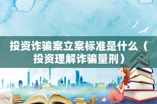 投資詐騙案立案標(biāo)準(zhǔn)是什么（投資理解詐騙量刑）