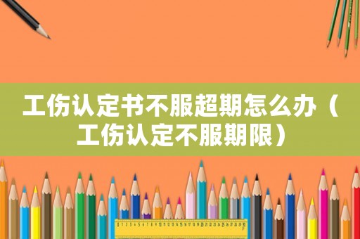工傷認(rèn)定書不服超期怎么辦（工傷認(rèn)定不服期限）