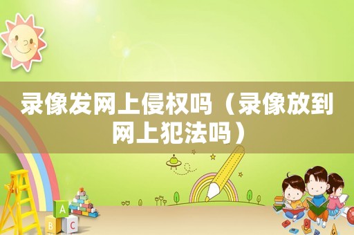 錄像發(fā)網(wǎng)上侵權(quán)嗎（錄像放到網(wǎng)上犯法嗎）