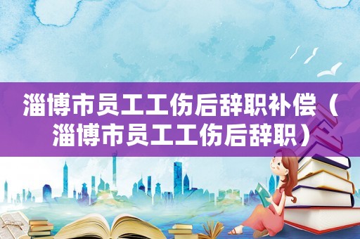 淄博市員工工傷后辭職補(bǔ)償（淄博市員工工傷后辭職）