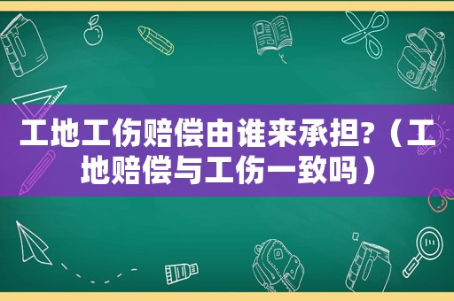 工地工傷賠償由誰來承擔(dān)?（工地賠償與工傷一致嗎）