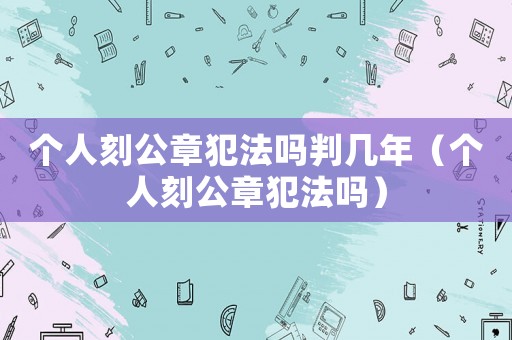 個(gè)人刻公章犯法嗎判幾年（個(gè)人刻公章犯法嗎）