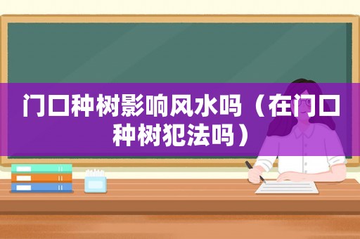 門(mén)口種樹(shù)影響風(fēng)水嗎（在門(mén)口種樹(shù)犯法嗎）