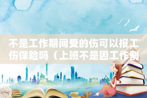 不是工作期間受的傷可以報(bào)工傷保險(xiǎn)嗎（上班不是因工作割到手算工傷嗎）