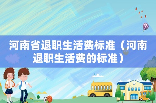 河南省退職生活費(fèi)標(biāo)準(zhǔn)（河南退職生活費(fèi)的標(biāo)準(zhǔn)）