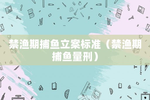 禁漁期捕魚(yú)立案標(biāo)準(zhǔn)（禁漁期捕魚(yú)量刑）