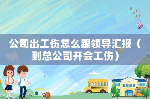 公司出工傷怎么跟領(lǐng)導(dǎo)匯報(bào)（到總公司開會(huì)工傷）