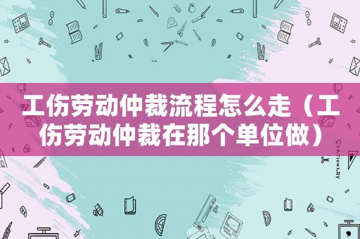 工傷勞動(dòng)仲裁流程怎么走（工傷勞動(dòng)仲裁在那個(gè)單位做）