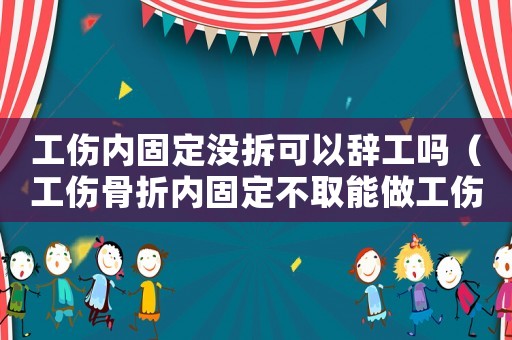 工傷內(nèi)固定沒拆可以辭工嗎（工傷骨折內(nèi)固定不取能做工傷簽定嗎）