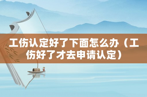 工傷認(rèn)定好了下面怎么辦（工傷好了才去申請認(rèn)定）