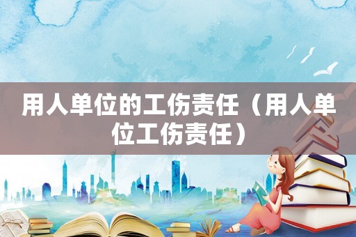 用人單位的工傷責(zé)任（用人單位工傷責(zé)任）