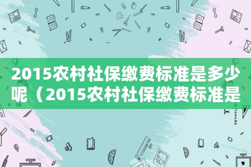 2015農(nóng)村社保繳費(fèi)標(biāo)準(zhǔn)是多少呢（2015農(nóng)村社保繳費(fèi)標(biāo)準(zhǔn)是多少）