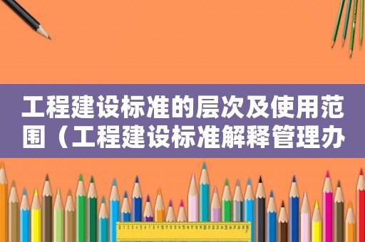 工程建設(shè)標(biāo)準(zhǔn)的層次及使用范圍（工程建設(shè)標(biāo)準(zhǔn)解釋管理辦法）