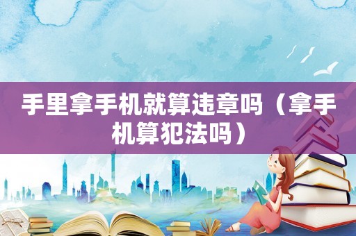 手里拿手機(jī)就算違章嗎（拿手機(jī)算犯法嗎）