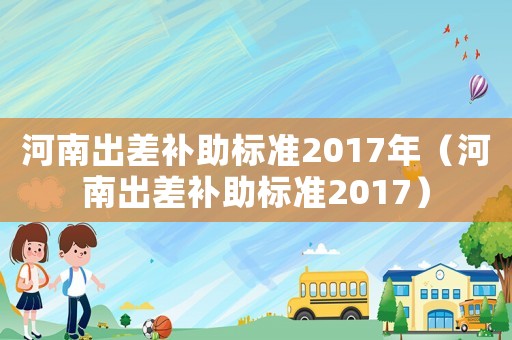 河南出差補助標(biāo)準(zhǔn)2017年（河南出差補助標(biāo)準(zhǔn)2017）